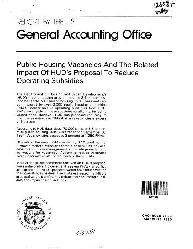 handle is hein.gao/gaobabezh0001 and id is 1 raw text is: 




REPORT BY THE U, S.



General Accounting Office






Public Housing Vacancies And The Related

Impact Of HUD's Proposal To Reduce

Operating Subsidies


The Department of Housing and Urban Development's
(HUD's) public housing program houses 3.4 million low-
income people in 1.2 million housing units. These units are
administered by over 3,000 public housing authorities
(PHAs), which receive operating subsidies from HUD.
PHAs are eligible for these subsidies for all units, including
vacant ones. However, HUD has proposed reducing its
financial assistance to PHAs that have vacancies in excess
of 3 percent.

According to HUD data, about 70,000 units, or 5.8 percent
of all public housing units, were vacant on September 30,
1984. Vacancy rates exceeded 3 percent at 1,250 PHAs.

Officials at the seven PHAs visited by GAO cited normal
turnover, modernization and demolition activities, physical
deterioration, poor management, and inadequate demand
as reasons for vacancies. Actions to reduce vacancies
were underway or planned at each of these PHAs.

Most of the public comments received on HUD's proposal
were unfavorable. However, at the seven PHAs visited, five
anticipated that HUD's proposal would have little effect on
their operating subsidies. Two PHAs estimated that HUD's
proposal would significantly reduce their operating subsi-
dies and impair their operations.                                  uui ll




                                                                  126587




                                                               GAO/RCED-85-93
                                                               MARCH 29, 1985

    lCCou <


