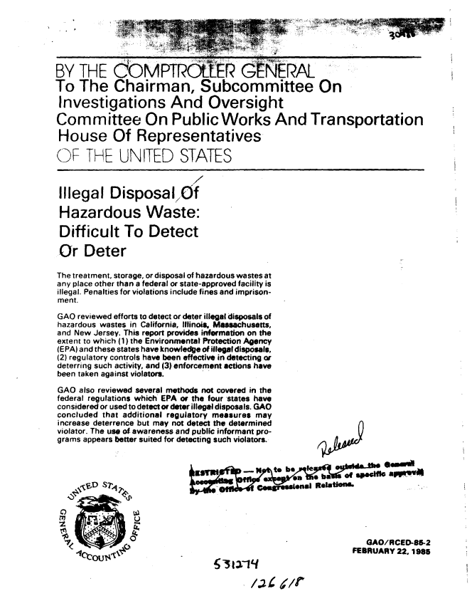 handle is hein.gao/gaobabezl0001 and id is 1 raw text is: 






BY THE dOMPTR              LP GENERAL
To The Chairman, Subcommittee On

Investigations And Oversight

Committee On Public Works And Transportation

House Of Representatives-

OF THE UNITED STATES



Illegal Disposal7Of

Hazardous Waste:

Difficult To Detect

Or Deter

The treatment, storage, or disposal of hazardous wastes at
any place other than a federal or state-approved facility is
illegal. Penalties for violations include fines and imprison-
ment.

GAO reviewed efforts to detect or deter illegal disposals of
hazardous wastes in California, llinoia Massachusetts,
and New Jersey. This report provides information on the
extent to which (1) the Environmental Protection Agency
(EPA) and these states have knowledge of illegl disposals,
(2) regulatory controls have been effective in detecting or
deterring such activity, and (3) enforcement actions have
been taken against violators.

GAO also reviewed several methods not covered in the
federal regulations which EPA or the four states have
considered or used to detect or deter illegal disposals. GAO
concluded that additional regulatory measures may
increase deterrence but may not detect the determined
violator. The use of awareness and public informant pro-
grams appears better suited for detecting such violators.









    _4Y
                         0                                GAO/RCED-85-2
                                                       FEBRUARY 22, 1985


