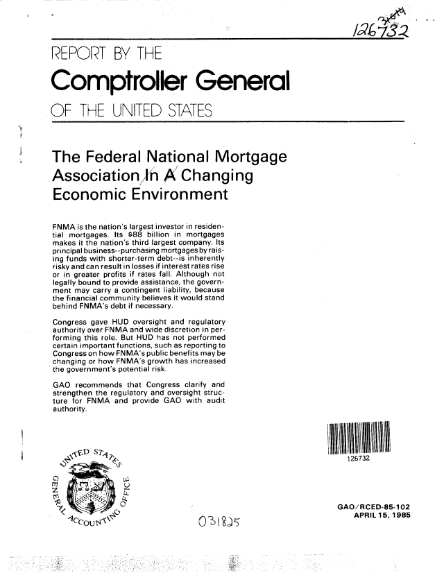 handle is hein.gao/gaobabezw0001 and id is 1 raw text is: 




REPORT BY THE


Comptroller General


OF THE UNITED STATES




The Federal National Mortgage

Association,,,,,i I A' Changing

Economic Environment


FNMA is the nation's largest investor in residen-
tial mortgages. Its $88 billion in mortgages
makes it the nation's third largest company. Its
principal business--purchasing mortgages by rais-
ing funds with shorter-term debt--is inherently
risky and can result in losses if interest rates rise
or in greater profits if rates fall. Although not
legatly bound to provide assistance, the govern-
ment may carry a contingent liability, because
the financial community believes it would stand
behind FNMA's debt if necessary.

Congress gave HUD oversight and regulatory
authority over FNMA and wide discretion in per-
forming this role. But HUD has not performed
certain important functions, such as reporting to
Congress on how FNMA's public benefits may be
changing or how FNMA's growth has increased
the government's potential risk.

GAO recommends that Congress clarify and
strengthen the regulatory and oversight struc-
ture for FNMA and provide GAO with audit
authority.





                                                                 126732




               01                                             GAO/RCED-85-102
    0lCO                        040, x                           APRIL 15, 1985


