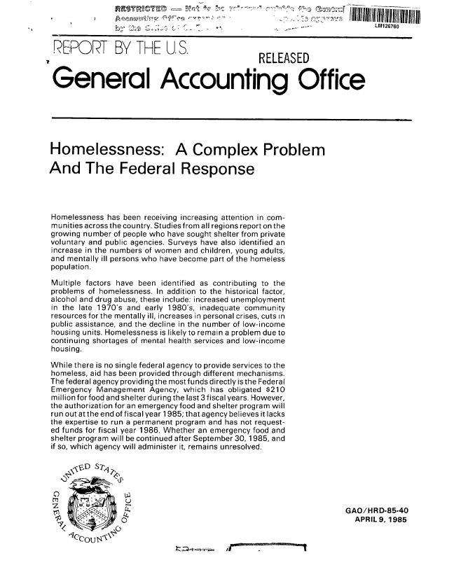 handle is hein.gao/gaobabfab0001 and id is 1 raw text is: 

                                                                           LM126760


 REPORT BY THE U.S.                             RELEASED


 General Accounting Office






 Homelessness: A Complex Problem

And The Federal Response




Homelessness has been receiving increasing attention in com-
munities across the country. Studies from all regions report on the
growing number of people who have sought shelter from private
voluntary and public agencies. Surveys have also identified an
increase in the numbers of women and children, young adults,
and mentally ill persons who have become part of the homeless
population.
Multiple factors have been identified as contributing to the
problems of homelessness. In addition to the historical factor,
alcohol and drug abuse, these include: increased unemployment
in the late 1970's and early 1980's, inadequate community
resources for the mentally ill, increases in personal crises, cuts in
public assistance, and the decline in the number of low-income
housing units. Homelessness is likely to remain a problem due to
continuing shortages of mental health services and low-income
housing.

While there is no single federal agency to provide services to the
homeless, aid has been provided through different mechanisms.
The federal agency providing the most funds directly is the Federal
Emergency Management Agency, which has obligated $210
million for food and shelter during the last 3 fiscal years. However,
the authorization for an emergency food and shelter program will
run out at the end of fiscal year 1985; that agency believes it lacks
the expertise to run a permanent program and has not request-
ed funds for fiscal year 1986. Whether an emergency food and
shelter program will be continued after September 30, 1985, and
if so, which agency will administer it, remains unresolved.






                                                                    GAO/HRD-85-40
                 0  APRIL 9, 1985


I


