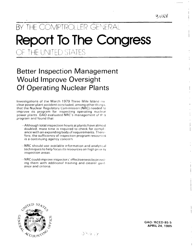 handle is hein.gao/gaobabfag0001 and id is 1 raw text is: 






BY THE COMPTROLL? G  RAL



Report To The Congress


(F 'HE UNT-ED SPISTF


Better Inspection Management

Would Improve Oversight

Of Operating Nuclear Plants


Investigations of the March 1979 Three Mile Island mii
clear power plant accident concluded, among other th ngs,
that the Nuclear Regulatory Commission (NRC) needed ro
improve its program for inspecting operating nuclear
power plants. GAO evaluated NRC's management of ils
program and found that

  --Although total inspection hours at plants have almost
    doubled, more time is required to check for compl,
    ance with an expanding body of requirements. There-
    fore, the sufficiency of inspection program resources
    is a continuing agency concern

  --NRC should use available information and analytical
    techniques to help focus its resources on high prioo Ay
    inspection areas.

  --NRC could improve inspectors' effectiveness by pirovi-
    ing them with additional training and clearer guid-
    ance and criteria.


7< *14*


GAO/RCED-85 5
APRIL 24. 1985


.4   *1


