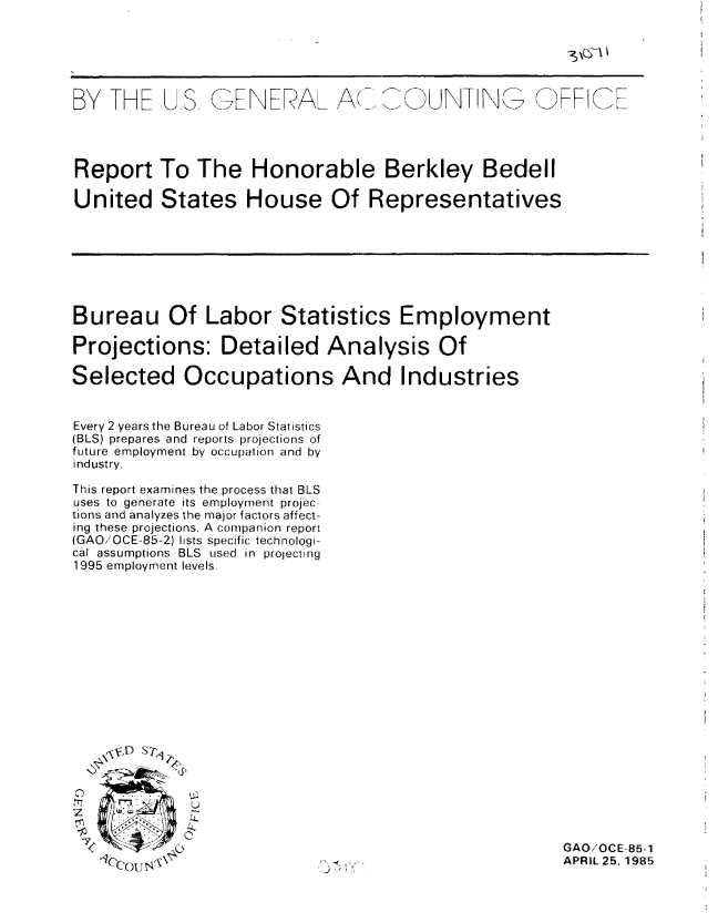 handle is hein.gao/gaobabfah0001 and id is 1 raw text is: 






BY THE


US, GENERAL A('--. .OUNIN'(? F7F C


Report To The Honorable Berkley Bedell

United States House Of Representatives


Bureau Of Labor Statistics Employment

Projections: Detailed Analysis Of

Selected Occupations And Industries


Every 2 years the Bureau of Labor Statistics
(BLS) prepares and reports projections of
future employment by occupation and by
industry.

This report examines the process that BLS
uses to generate its employment projec
tions and analyzes the major factors affect-
ing these projections. A companion report
(GAO/OCE-85-2) lists specific technologi-
cal assumptions BLS used in projecting
1995 employment levels.


C


- S;,


GAO/OCE-85-1
APRIL 25, 1985


