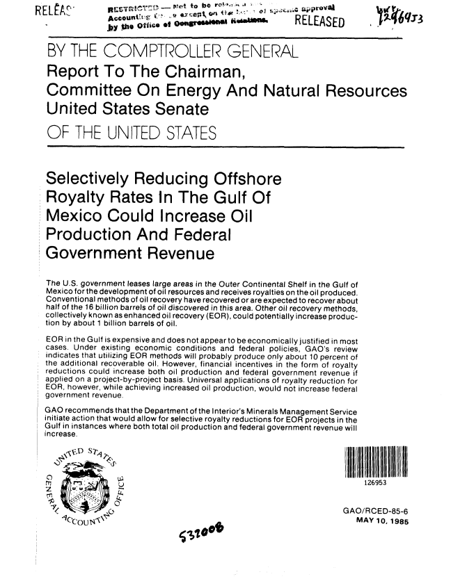 handle is hein.gao/gaobabfbk0001 and id is 1 raw text is:       R E~Ai'to be rc-., --, 1             *
            Jy .the offie *t C                   RELEASED



 BY THE COMPTROLLER GENERAL

 Report To The Chairman,

 Committee On Energy And Natural Resources

 United States Senate

 OF THE UNITED STATES





 Selectively Reducing Offshore

 Royalty Rates In The Gulf Of

 Mexico Could Increase Oil

 Production And Federal

 Government Revenue


 The U.S. government leases large areas in the Outer Continental Shelf in the Gulf of
 Mexico for the development of oil resources and receives royalties on the oil produced.
 Conventional methods of oil recovery have recovered or are expected to recover about
 half of the 16 billion barrels of oil discovered in this area. Other oil recovery methods,
 collectively known as enhanced oil recovery (EOR), could potentially increase produc-
 tion by about 1 billion barrels of oil.

 EOR in the Gulf is expensive and does not appear to be economically justified in most
 cases. Under existing economic conditions and federal policies, GAO's review
 indicates that utilizing EOR methods will probably produce only about 10 percent of
 the additional recoverable oil. However, financial incentives in the form of royalty
 reductions could increase both oil production and federal government revenue if
 applied on a project-by-project basis. Universal applications of royalty reduction for
 EOR, however, while achieving increased oil production, would not increase federal
 government revenue.
 GAO recommends that the Department of the Interior's Minerals Management Service
 initiate action that would allow for selective royalty reductions for EOR projects in the
 Gulf in instances where both total oil production and federal government revenue will
increase.




              U126953


  <T (   O                                                 GAO/RCED-85-6
  q'0cOU N' \ ,                @I                           MAY 10., 1985


