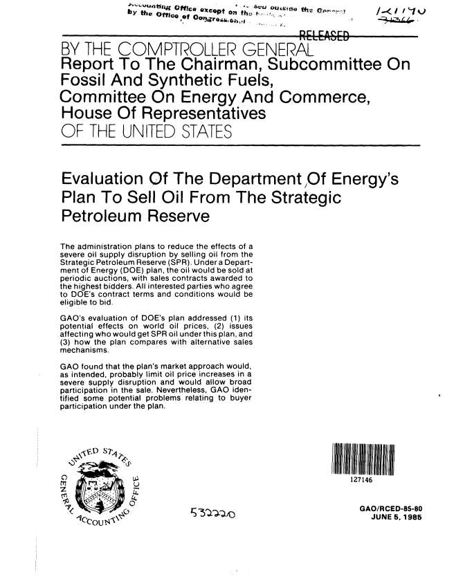 handle is hein.gao/gaobabfco0001 and id is 1 raw text is:              *' u~ tt   ffice  eXcepf on  th b ..... -.
           by teO  CoI 0ot an


BY THE COMPTROLLER GENERAL

Report To The Chairman, Subcommittee On

Fossil And Synthetic Fuels,

Committee On Energy And Commerce,

House Of Representatives

OF THE UNITED STATES




Evaluation Of The Department Of Energy's

Plan To Sell Oil From The Strategic

Petroleum Reserve


The administration plans to reduce the effects of a
severe oil supply disruption by selling oil from the
Strategic Petroleum Reserve (SPR). Under a Depart-
ment of Energy (DOE) plan, the oil would be sold at
periodic auctions, with sales contracts awarded to
the highest bidders. All interested parties who agree
to DOE's contract terms and conditions would be
eligible to bid.

GAO's evaluation of DOE's plan addressed (1) its
potential effects on world oil prices, (2) issues
affecting who would get SPR oil under this plan, and
(3) how the plan compares with alternative sales
mechanisms.

GAO found that the plan's market approach would,
as intended, probably limit oil price increases in a
severe supply disruption and would allow broad
participation in the sale. Nevertheless, GAO iden-
tified some potential problems relating to buyer
participation under the plan.




   '0 D11 7,1111Iliii II


C                                              127146
   zU

                                                 GAO/RCED-85-80
                                                   JUNE 5, 1985


