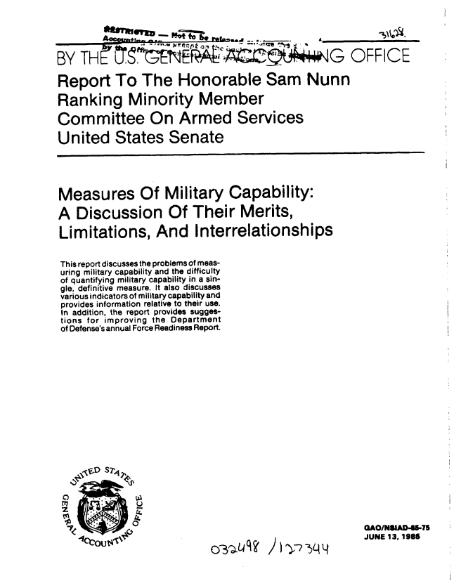 handle is hein.gao/gaobabfdr0001 and id is 1 raw text is: 

        flurmzh~.y-- P., _ 'l uaJ --a  ___________


BY THE' StNEIALA                              G OFFICE

Report To The Honorable Sam Nunn

Ranking Minority Member

Committee On Armed Services

United States Senate


Measures Of Military Capability:

A Discussion Of Their Merits,

Limitations, And Interrelationships


This report discusses the problems of meas-
uring military capability and the difficulty
of quantifying military capability in a sin-
gle, definitive measure. It also discusses
various indicators of military capability and
provides information relative to their use.
In addition, the report provides sugges-
tions for improving the Department
of Defense's annual Force Readiness Report.


~Dsr,


SI


0


Li.


I1 )ra4


GAO/NSIAD4S.4S
JUNE 13. 1986


)C~u K


()-31- LU I ?


