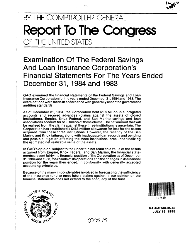 handle is hein.gao/gaobabfeh0001 and id is 1 raw text is: 



BY THE COMPTROLLER GENERAL



Report To The Congress

OF THE UNITED STATES



Examination Of The Federal Savings

And Loan Insurance Corporation's

Financial Statements For The Years Ended

December 31, 1984 and 1983


GAO examined the financial statements of the Federal Savings and Loan
Insurance Corporation for the years ended December 31,1984 and 1983. The
examinations were made in accordance with generally accepted government
auditing standards.
As of December 31, 1984, the Corporation held $1.8 billion in subrogated
accounts and secured advances (claims against the assets of closed
institutions). Empire, Knox Federal, and San Marino savings and loan
associations account for $1.3 billion of these claims. The net amount that will
be realized from the claims against these three institutions is uncertain. The
Corporation has established a $468 million allowance for loss for the assets
acquired from these three institutions. However, the recency of the San
Marino and Knox failures, along with inadequate loan records and pending
and possible litigation affecting the three institutions, precludes finalizing
the estimated net realizable value of the assets.

In GAO's opinion, subject to the uncertain net realizable value of the assets
acquired from Empire, Knox Federal, and San Marino, the financial state-
ments present fairly the financial position of the Corporation as of December
31,1984 and 1983, the results of its operations and the changes in its financial
position for the years then ended, in conformity with generally accepted
accounting principles.
Because of the many imponderables involved in forecasting the sufficiency
of the insurance fund to meet future claims against it, our opinion on the
financial statements does not extend to the adequacy of the fund.




                                                                   127410

                                                   ZGAO/AFMD-85-60
                                                                 JULY 16,1985


O_ ,   5


