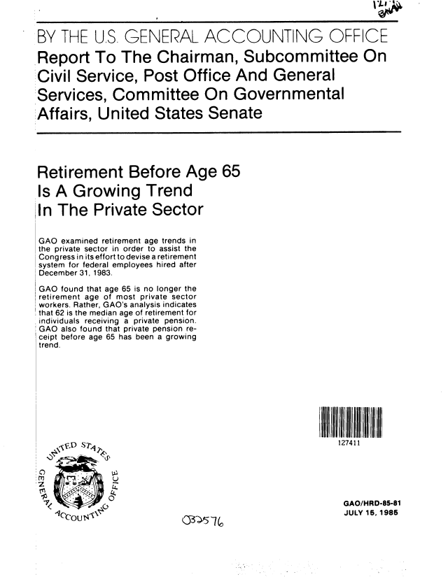handle is hein.gao/gaobabfei0001 and id is 1 raw text is: 


BY THE U.S. GENERAL ACCOUNTING OFFICE

Report To The Chairman, Subcommittee On

Civil Service, Post Office And General

:Services, Committee On Governmental

Affairs, United States Senate





Retirement Before Age 65

Is A Growing Trend

In The Private Sector


GAO examined retirement age trends in
the private sector in order to assist the
Congress in its effort to devise a retirement
system for federal employees hired after
December 31, 1983.

GAO found that age 65 is no longer the
retirement age of most private sector
workers. Rather, GAO's analysis indicates
that 62 is the median age of retirement for
individuals receiving a private pension.
GAO also found that private pension re-
ceipt before age 65 has been a growing
trend.







                                                 ;IJI  ll rll  IJ  IIl  Ir  IIIl


                                                     127411






                                                     GAO/HRD-85-81
                                                     JULY 15,.1985


