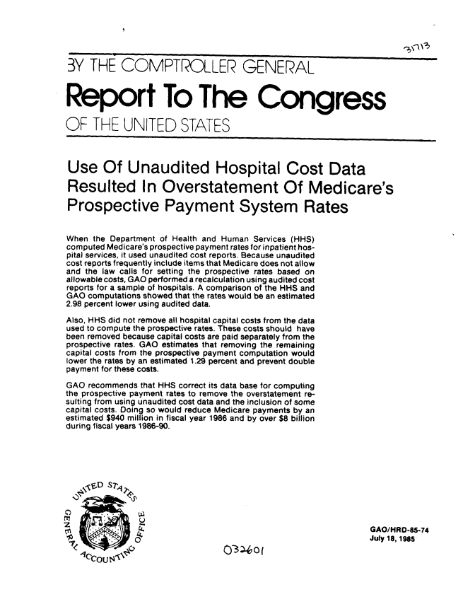 handle is hein.gao/gaobabfep0001 and id is 1 raw text is: 





BY THE COMPTROLLER GENERAL


Report To The Congress

OF THE UNITED STATES



Use Of Unaudited Hospital Cost Data

Resulted In Overstatement Of Medicare's

Prospective Payment System Rates


When the Department of Health and Human Services (HHS)
computed Medicare's prospective payment rates for inpatient hos-
pital services, it used unaudited cost reports. Because unaudited
cost reports frequently include items that Medicare does not allow
and the law calls for setting the prospective rates based on
allowable costs, GAO performed a recalculation using audited cost
reports for a sample of hospitals. A comparison of the HHS and
GAO computations showed that the rates would be an estimated
2.98 percent lower using audited data.
Also, HHS did not remove all hospital capital costs from the data
used to compute the prospective rates. These costs should have
been removed because capital costs are paid separately from the
prospective rates. GAO estimates that removing the remaining
capital costs from the prospective payment computation would
lower the rates by an estimated 1.29 percent and prevent double
payment for these costs.

GAO recommends that HHS correct its data base for computing
the prospective payment rates to remove the overstatement re-
sulting from using unaudited cost data and the inclusion of some
capital costs. Doing so would reduce Medicare payments by an
estimated $940 million in fiscal year 1986 and by over $8 billion
during fiscal years 1986-90.






   t7 D S71



                               O3    oiGAO/HRD-85-74
                                                            July 18, 1985
               ~03-4of


