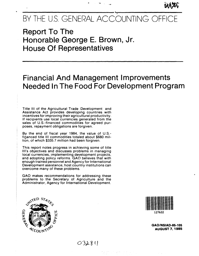 handle is hein.gao/gaobabffp0001 and id is 1 raw text is:                                     4 .                          @ I -1 Ih j A


BY THE U.S. GENERAL ACCOUNTING OFFICE


Report To The

Honorable George E. Brown, Jr.

House Of Representatives







Financial And Management Improvements

Needed In The Food For Development Program




Title III of the Agricultural Trade Development and
Assistance Act provides developing countries with
incentives for improving their agricultural productivity.
If recipients use local currencies generated from the
sales of U.S.-financed commodities for agreed pur-
poses, repayment obligations are forgiven.

By the end of fiscal year 1984, the value of U.S.-
financed title III commodities totaled about $680 mil-
lion, of which $335.7 million had been forgiven.

This report notes progress in achieving some of title
Ill's objectives and discusses problems in managing
local currencies, implementing development projects,
and adopting policy reforms. GAO believes that with
enough trained personnel and Agency for International
Development assistance, host country institutions can
overcome many of these problems.

GAO makes recommendations for addressing these
problems to the Secretary of Agriculture and the
Administrator, Agency for International Development.






                                                  f         127622
               U

               0
               7< GAO/NSIAD-85-1 05
                 lC....~..AUGUST 7.,1985


