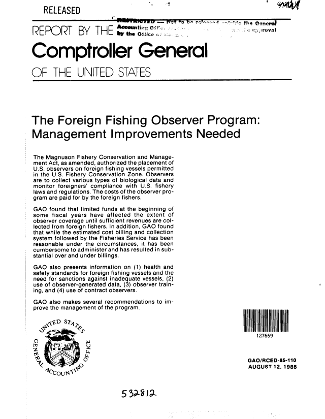 handle is hein.gao/gaobabffx0001 and id is 1 raw text is: 
    RELEASED
REPORT BY THE Amm'-oc              D                        




Comptroller General


OF THE UNITED STATES


The Foreign Fishing Observer Program:

Management Improvements Needed


The Magnuson Fishery Conservation and Manage-
ment Act, as amended, authorized the placement of
U.S. observers on foreign fishing vessels permitted
in the U.S. Fishery Conservation Zone. Observers
are to collect various types of biological data and
monitor foreigners' compliance with U.S. fishery
laws and regulations. The costs of the observer pro-
gram are paid for by the foreign fishers.

GAO found that limited funds at the beginning of
some fiscal years have affected the extent of
observer coverage until sufficient revenues are col-
lected from foreign fishers. In addition, GAO found
that while the estimated cost billing and collection
system followed by the Fisheries Service has been
reasonable under the circumstances, it has been
cumbersome to administer and has resulted in sub-
stantial over and under billings.

GAO also presents information on (1) health and
safety standards for foreign fishing vessels and the
need for sanctions against inadequate vessels, (2)
use of observer-generated data, (3) observer train-
ing, and (4) use of contract observers.

GAO also makes several recommendations to im-
prove the management of the program.

     .SD S71
              ..
                                                                  127669
                U
 z              a,
                L4
                          C,                                   GAO/RCED-85-1 10
                                                               AUGUST 12,1985


