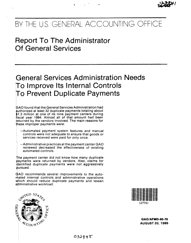 handle is hein.gao/gaobabffz0001 and id is 1 raw text is: 5 WI


BY THE US, GENERAL ACCOUNTING OFFICE



Report To The Administrator

Of General Services


General Services Administration Needs

To Improve Its Internal Controls


o Prevent Duplicate Payn


GAO found that the General Services Administration had
uthorized at least 32 duplicate payments totaling about
1.3 million at one of its nine payment centers during
iscal year 1984. Almost all of that amount had been
ieturned by the vendors involved. The main reasons for
hese improper payments were:


  --Automated payment system features and manual
    controls were not adequate to ensure that goods or
    services received were paid for only once.
  --Administrative practices at the payment center GAO
    reviewed decreased the effectiveness of existing
    automated controls.

he payment center did not know how many duplicate
ayments were returned by vendors. Also, claims for
i entified duplicate payments were not aggressively
pursued.

QAO recommends several improvements to the auto-
aiated internal controls and administrative operations
hich should reduce duplicate payments and lessen
administrative workload.


C)
C
z


ients


127741


GAO/AFMD-85-70
AUGUST 20, 1985


