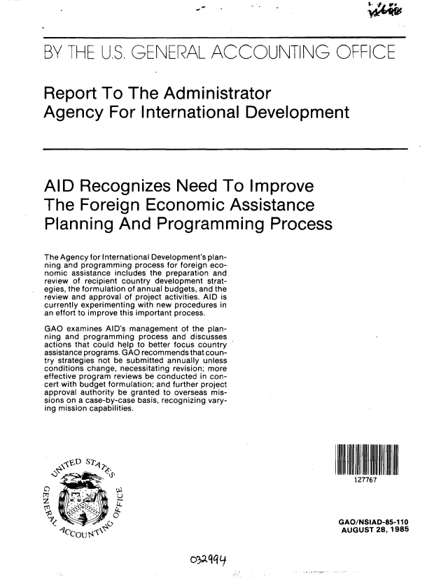 handle is hein.gao/gaobabfgd0001 and id is 1 raw text is: 




BY THE U,S, GENERAL ACCOUNTING OFFICE



Report To The Administrator

Agency For International Development







AID Recognizes Need To Improve

The Foreign Economic Assistance

Planning And Programming Process


The Agency for International Development's plan-
ning and programming process for foreign eco-
nomic assistance includes the preparation and
review of recipient country development strat-
egies, the formulation of annual budgets, and the
review and approval of project activities. AID is
currently experimenting with new procedures in
an effort to improve this important process.

GAO examines AID's management of the plan-
ning and programming process and discusses
actions that could help to better focus country
assistance programs. GAO recommends that coun-
try strategies not be submitted annually unless
conditions change, necessitating revision; more
effective program reviews be conducted in con-
cert with budget formulation; and further project
approval authority be granted to overseas mis-
sions on a case-by-case basis, recognizing vary-
ing mission capabilities.





    -$VD S?                                                       fl f

                      iz_ T127767
     2        U


7'                                                       GAO/NSIAD-85-110
   S..                                                   AUGUST 28,1985


