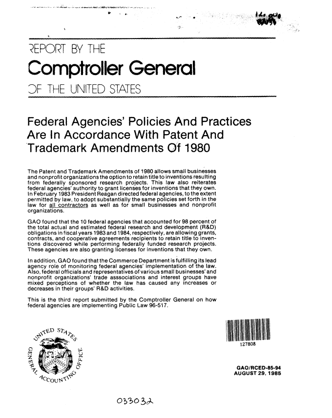 handle is hein.gao/gaobabfgo0001 and id is 1 raw text is: 


            p i



 REPORT BY THE


 Comptroller General


 DF THE UNITED STATES




 Federal Agencies' Policies And Practices

 Are In Accordance With Patent And

Trademark Amendments Of 1980


The Patent and Trademark Amendments of 1980 allows small businesses
and nonprofit organizations the option to retain title to inventions resulting
from federally sponsored research projects. This law also reiterates
federal agencies' authority to grant licenses for inventions that they own.
In February 1983 President Reagan directed federal agencies, to the extent
permitted by law, to adopt substantially the same policies set forth in the
law for all contractors as well as for small businesses and nonprofit
organizations.

GAO found that the 10 federal agencies that accounted for 98 percent of
the total actual and estimated federal research and development (R&D)
obligations in fiscal years 1983 and 1984, respectively, are allowing grants,
contracts, and cooperative agreements recipients to retain title to inven-
tions discovered while performing federally funded research projects.
These agencies are also granting licenses for inventions that they own.

In addition, GAO found that the Commerce Department is fulfilling its lead
agency role of monitoring federal agencies' implementation of the law.
Also, federal officials and representatives of various small businesses' and
nonprofit organizations' trade asssociations and interest groups have
mixed perceptions of whether the law has caused any increases or
decreases in their groups' R&D activities.

This is the third report submitted by the Comptroller General on how
federal agencies are implementing Public Law 96-517.



     \ VD S7,V

                                                                   127808



                                                                   GAO/RCED-85-94
                                                                   AUGUST 29,1985
    -CCOU, ,


O?3O?~9..


