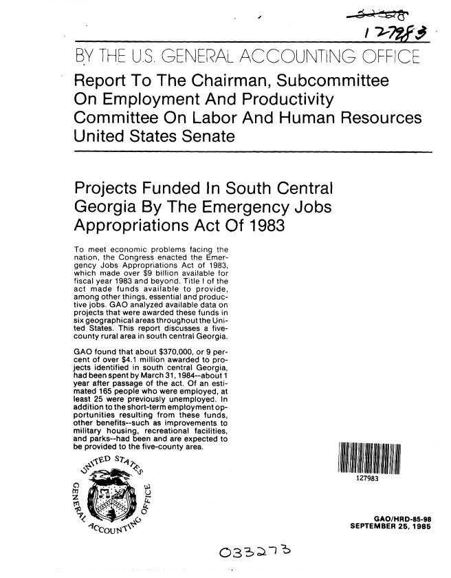 handle is hein.gao/gaobabfhm0001 and id is 1 raw text is: 




BY THE US GENERAL ACCOUNTING OFF CE


Report To The Chairman, Subcommittee

On Employment And Productivity

Committee On Labor And Human Resources

United States Senate


Projects Funded In South Central

Georgia By The Emergency Jobs

Appropriations Act Of 1983

To meet economic problems facing the
nation, the Congress enacted the Emer-
gency Jobs Appropriations Act of 1983,
which made over $9 billion available for
fiscal year 1983 and beyond. Title I of the
act made funds available to provide,
among other things, essential and produc-
tive jobs. GAO analyzed available data on
projects that were awarded these funds in
six geographical areas throughout the Uni-
ted States. This report discusses a five-
county rural area in south central Georgia.

GAO found that about $370,000, or 9 per-
cent of over $4.1 million awarded to pro-
jects identified in south central Georgia,
had been spent by March 31, 1984--about 1
year after passage of the act. Of an esti-
mated 165 people who were employed, at
least 25 were previously unemployed. In
addition to the short-term employment op-
portunities resulting from these funds,
other benefits--such as improvements to
military housing, recreational facilities,
and parks--had been and are expected to
be provided to the five-county area.


127983


     GAO/HRD-85-98
SEPTEMBER 25, 1985


