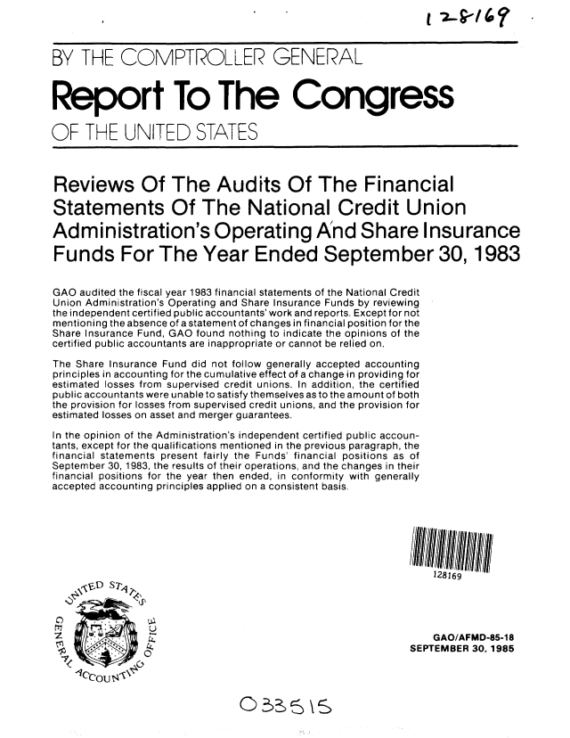 handle is hein.gao/gaobabfjd0001 and id is 1 raw text is: 



BY THE COMPTROLLER GENERAL



Report To The Congress


OF THE UNITED STATES



Reviews Of The Audits Of The Financial

Statements Of The National Credit Union

Administration's Operating And Share Insurance

Funds For The Year Ended September 30,1983


GAO audited the fiscal year 1983 financial statements of the National Credit
Union Administration's Operating and Share Insurance Funds by reviewing
the independent certified public accountants' work and reports. Except for not
mentioning the absence of a statement of changes in financial position for the
Share Insurance Fund, GAO found nothing to indicate the opinions of the
certified public accountants are inappropriate or cannot be relied on.

The Share Insurance Fund did not follow generally accepted accounting
principles in accounting for the cumulative effect of a change in providing for
estimated losses from supervised credit unions. In addition, the certified
public accountants were unable to satisfy themselves as to the amount of both
the provision for losses from supervised credit unions, and the provision for
estimated losses on asset and merger guarantees.

In the opinion of the Administration's independent certified public accoun-
tants, except for the qualifications mentioned in the previous paragraph, the
financial statements present fairly the Funds' financial positions as of
September 30, 1983, the results of their operations, and the changes in their
financial positions for the year then ended, in conformity with generally
accepted accounting principles applied on a consistent basis.







                                                             128169
    , 'E' D S 74,




z                                                            GAO/AFMD-85-18
                                                         SEPTEMBER 30,1985

    lCou   '


