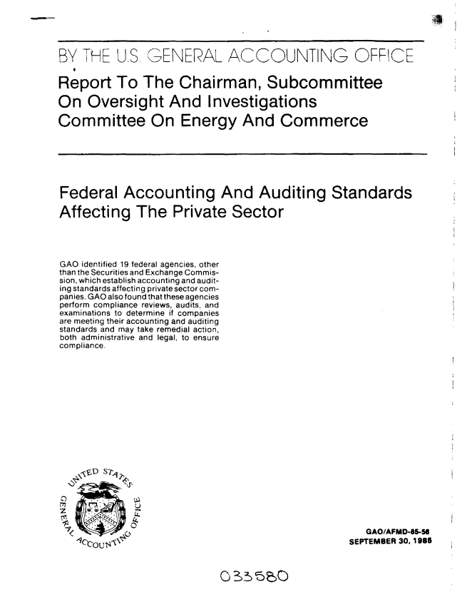 handle is hein.gao/gaobabfjn0001 and id is 1 raw text is: 




BY THE U.S GENERAL ACCOUNTING OFRCE


Report To The Chairman, Subcommittee

On Oversight And Investigations

Committee On Energy And Commerce


Federal Accounting And Auditing Standards

Affecting The Private Sector




GAO identified 19 federal agencies, other
than the Securities and Exchange Commis-
sion, which establish accounting and audit-
ing standards affecting private sector com-
panies. GAO also found that these agencies
perform compliance reviews, audits, and
examinations to determine if companies
are meeting their accounting and auditing
standards and may take remedial action,
both administrative and legal, to ensure
compliance.


C
z

-7
  'C


   GAO/AFMD-85-N
SEPTEMBER 30. 1985


