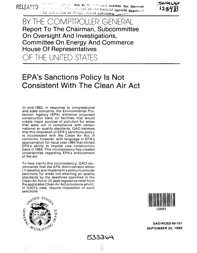 handle is hein.gao/gaobabfkp0001 and id is 1 raw text is: 




BY THE COMPTROLLER GENERAL

Report To The Chairman, Subcommittee

On Oversight And Investigations,

Committee On Energy And Commerce
House Of Representatives
OF THE UNITED STATES





EPA's Sanctions Policy Is Not

Consistent With The Clean Air Act




In mid-1983, in response to congressional
and state concerns, the Environmental Pro-
tection Agency (EPA) withdrew proposed
construction bans on facilities that would
create major sources of pollution for areas
that were not in compliance with certain
national air quality standards. GAO believes
that this relaxation of EPA's sanctions policy
is inconsistent with the Clean Air Act. It
conforms, however, with language in EPA's
appropriation for fiscal year 1984 that limited
EPA's ability to impose new construction
bans in 1984. This inconsistency has created
uncertainties regarding EPA's enforcement
of the act.

To help clarify this inconsistency, GAO rec-
ommends that the EPA Administrator either
(1) develop and implement a policy to provide
sanctions for areas not attaining air quality
standards by the deadlines specified in the
Clean Air Act or (2) seek legislative relief from
the applicable Clean Air Act provisions which,
in GAO's view, require imposition of such
sanctions.




                                                               128483


              0                                              GAO/RCED-85-121
    Ce, a                                               SEPTEMBER 30,1985


533


