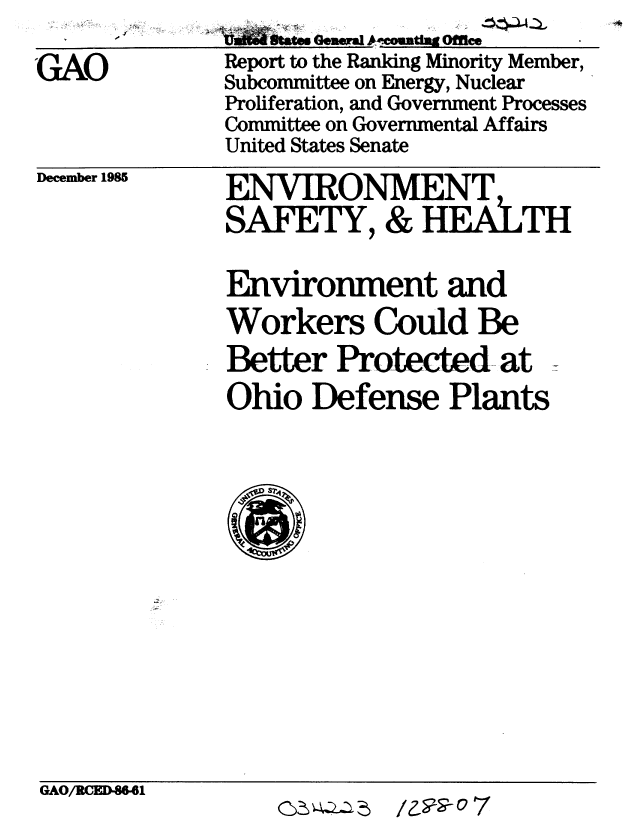 handle is hein.gao/gaobabflf0001 and id is 1 raw text is: 

GAO


     symn Gent~g Office
Report to the Ranking Minority Member,
Subcommittee on Energy, Nuclear
Proliferation, and Government Processes
Committee on Governmental Affairs
United States Senate


December 1985


ENVIRONMENT
SAFETY, & HEALTH

Environment and
Workers Could Be
Better Protected- at
Ohio Defense Plants


GAO/RCED46I


/z--9- 7



