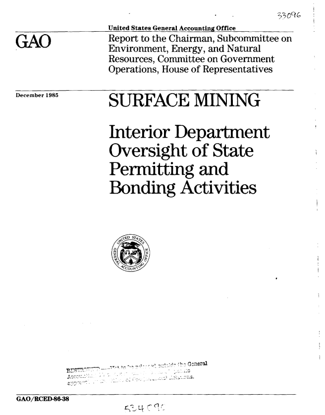handle is hein.gao/gaobabflj0001 and id is 1 raw text is: 


GAO


United States General Accounting Office
Report to the Chairman, Subcommittee on
Environment, Energy, and Natural
Resources, Committee on Government
Operations, House of Representatives


December 1985


SURFACE MINING


Interior Department
Oversight of State
Permitting and
Bonding Activities


-- --~. -,~~,,y.*' ~   O ner al


GAO/RCED-8&38
                   rt4CQ


22>


