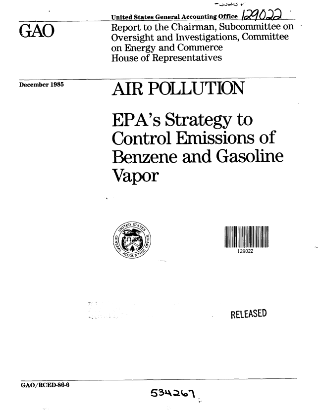 handle is hein.gao/gaobabflm0001 and id is 1 raw text is: 

GAO


United States General Accounting Oice /r29
Report to the Chairman, Subcommittee on
Oversight and Investigations, Committee
on Energy and Commerce
House of Representatives


December 1985


AIR POLLUTION


EPA's Strategy to
Control Emissions of
Benzene and Gasoline
Vapor



VsD SREEAE

      -1  out~l129022





                   R ELEASED


GAO/RCED-86-6



