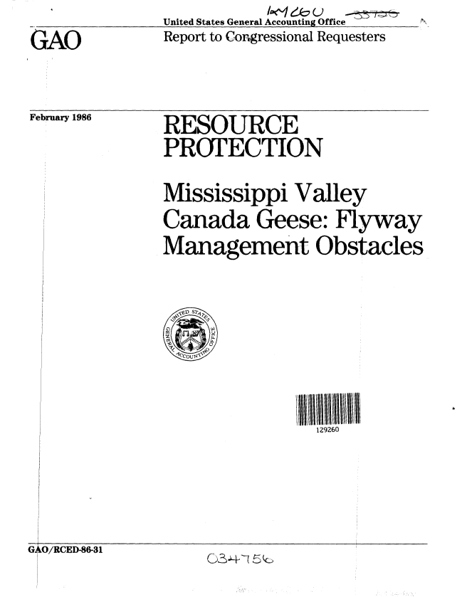 handle is hein.gao/gaobabfly0001 and id is 1 raw text is: United States General Accounting Office ......
Report to Congressional Requesters


GAO


February 1986


RESOURCE
PROTECTION


Mississippi Valley
Canada Geese: Flyway
Management Obstacles


129260


G O/RCED-86-31


(2S~-Vi ~Jc


