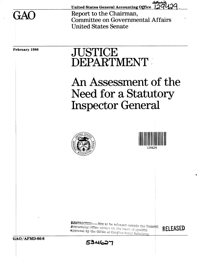 handle is hein.gao/gaobabfmi0001 and id is 1 raw text is: United States G~eneral Accounting Office  L2


'GAO


February 1986


Report to the Chairman,
Committee on Governmental Affairs
United States Senate


JUSTICE
DEPARTMENT


An Assessment of the
Need for a Statutory

Inspector General





I. OIL               129429


8ETIuJCTHD----Tot t,) j4  )     
A c c o U n 1 1 19l ( tN ' n o Z' .. . . .. . . 1 ....O C -10: ,1 1 0 ,
'OPpr'Oval by the Ot o o


RELEASED


G AO/AFMD-86-8


