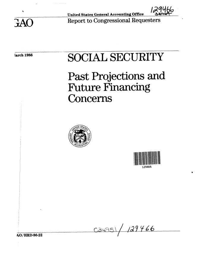 handle is hein.gao/gaobabfmn0001 and id is 1 raw text is: 
               United States General Accounting Office
3AO            Report to Congressional Requesters


larch 1986


SOCIAL SECURITY


Past Projections and

Future Financing
Concerns


129466


CALj~~R\ /


/,Q9 ~$66


NO/HRD-86-22                        -


