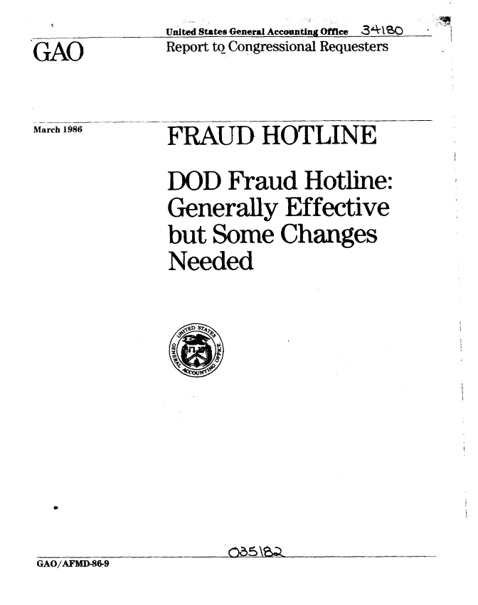 handle is hein.gao/gaobabfmv0001 and id is 1 raw text is: United States General Accounting Office 341 SO
Report to Congressional Requesters


GAO


March 1986


FRAUD HOTLINE
DOD Fraud Hotline:
Generally Effective
but Some Changes
Needed


GAO/AFMD-86-9


