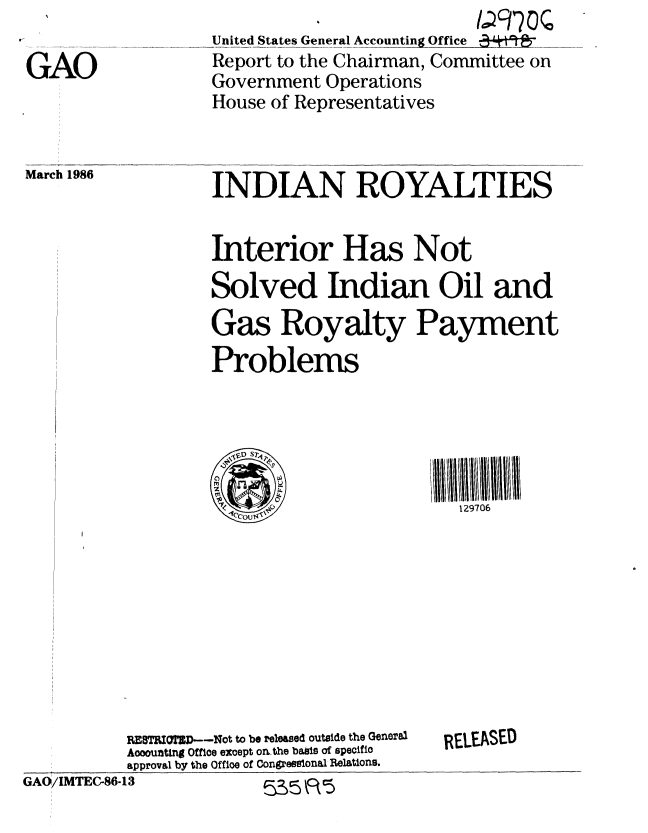 handle is hein.gao/gaobabfmz0001 and id is 1 raw text is: 

GAO


United States General Accounting Office 34 ......
Report to the Chairman, Committee on
Government Operations
House of Representatives


March 1986


INDIAN ROYALTIES


Interior Has Not
Solved Indian Oil and
Gas Royalty Payment
Problems





                         129706


           RESTBIOTSD--Not to be released outside the General
           Accounting Office except on the basis of specific
           approval by the Off ioe of Congresslonal Relations.
GAO/IMTEC-86-13              R 5


RELEASED



