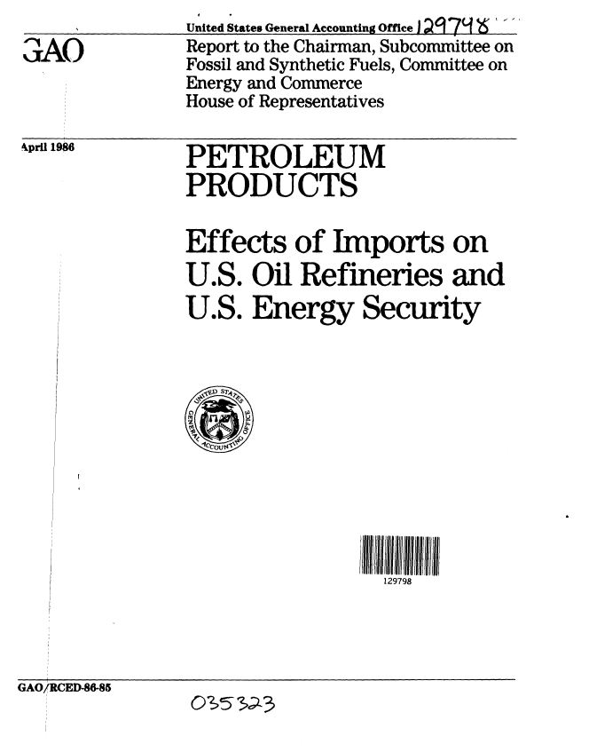 handle is hein.gao/gaobabfnh0001 and id is 1 raw text is: 
aAO


United States General Accounting Officei 29, 79  6 ..
Report to the Chairman, Subcommittee on
Fossil and Synthetic Fuels, Committee on
Energy and Commerce
House of Representatives


kpril 1986


PETROLEUM
PRODUCTS


Effects of Imports on
U.S. Oil Refineries and
U.S. Energy Security


129798


GAO/RCED-86-85


