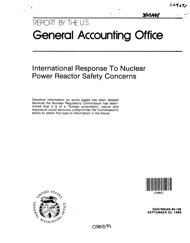 handle is hein.gao/gaobabfnk0001 and id is 1 raw text is: 





REPORT BY THE U. S.



General Accounting Office


International Response To Nuclear

Power Reactor Safety Concerns


Sensitive information on some pages has been deleted
because the Nuclear Regulatory Commission has deter-
mined that it is of a foreign proprietary nature and
disclosure could seriously compromise the Commission's
ability to obtain this type of information in the future.





















    , vD S 74q


 C   .
 cr           U


O35?F~


129843


  GAO/NSIAD-85-128
SEPTEMBER 30, 1985


