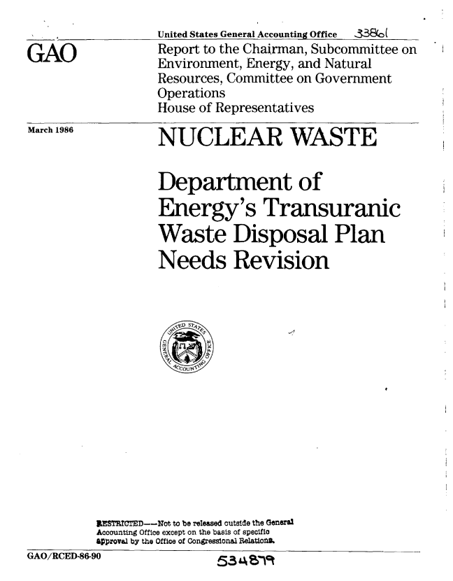 handle is hein.gao/gaobabfnv0001 and id is 1 raw text is: 


GAO


United States General Accounting Office  S338W
Report to the Chairman, Subcommittee on
Environment, Energy, and Natural
Resources, Committee on Government
Operations
House of Representatives


March 1986


NUCLEAR WASTE


         Department of

         Energy's Transuranic
         Waste Disposal Plan
         Needs Revision
















RESThICTED--Not to be released outside the General
Accounting Office except on the basis of specific
Approval by the Office of Congresslonal Helatlofth


GAO/RCED86-90


5SJ A Vl9t


