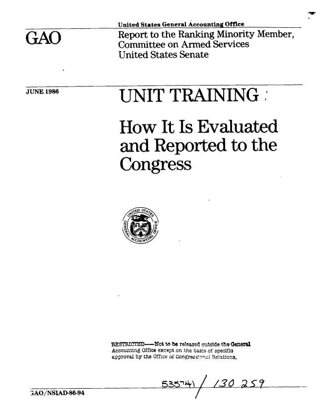 handle is hein.gao/gaobabfon0001 and id is 1 raw text is: 
United States General Accounting Office
Report to the Ranking Minority Member,
Committee on Armed Services
United States Senate


JUNE 1986


  UNIT TRAINING :


  How It Is Evaluated

  and Reported to the

  Congress


















D15TRIE--C--Tot to be released outside the Gmefl.n
Accounting Office except on the basis of specifis
approval by the Office of Congrees!orzl Relations.


R~A'4\ /


f7tl 2C7


3AO/NSLkD-86-94


GAO


 . ,., !, .1-.76. 2 , <,


