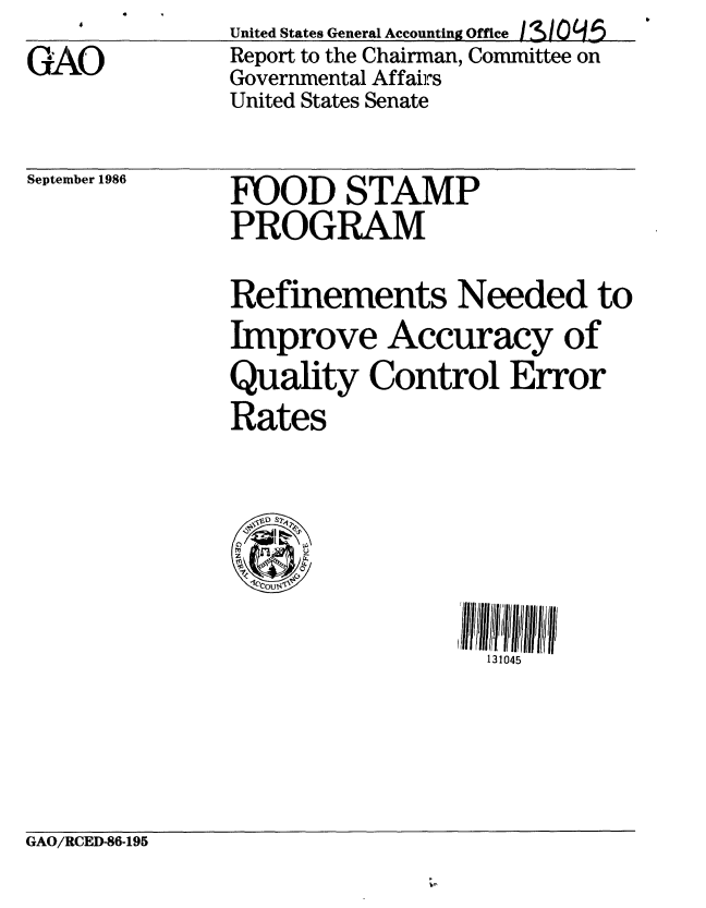 handle is hein.gao/gaobabfpt0001 and id is 1 raw text is: GAO


United States General Accounting Offce /3109L5
Report to the Chairman, Committee on
Governmental Affairs
United States Senate


September 1986


FOOD STAMP
PROGRAM


Refinements Needed to
Improve Accuracy of
Quality Control Error
Rates


131045


GAO/RCED-86-195


