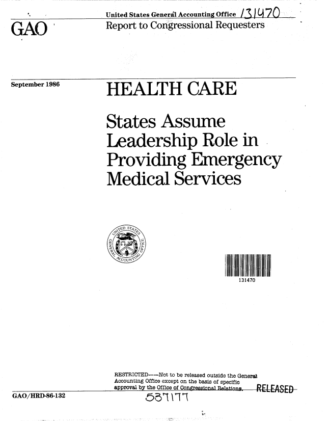handle is hein.gao/gaobabfqs0001 and id is 1 raw text is:                    United States General Accounting Office /1 !9 70
GAO                Report to Congressional Requesters


September 1986


HEALTH CARE


States Assume
Leadership Role in
Providing Emergency
Medical Services


r1                        0      0

                           131470


RESTRICTED--Not to be released outside the General
Accounting Office except on the basis of specific
approval by the Office of Congresaional 1ationia   L    ESE


GAO/HRD-86-132


