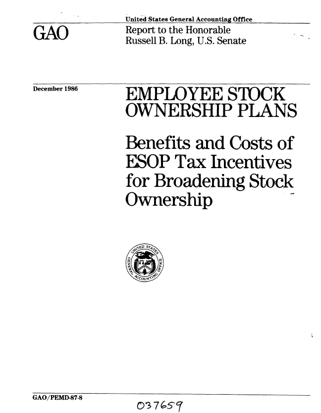 handle is hein.gao/gaobabfrm0001 and id is 1 raw text is:              United States General Accounting Office
GAO          Report to the Honorable
             Russell B. Long, U.S. Senate


December 1986


EMPLOYEE STOCK
OWNERSHIP PLANS
Benefits and Costs of
ESOP Tax Incentives
for Broadening Stock
Ownership

  ,eD S o7


GAO/PEMD-87-8


0'3 74(5- 7



