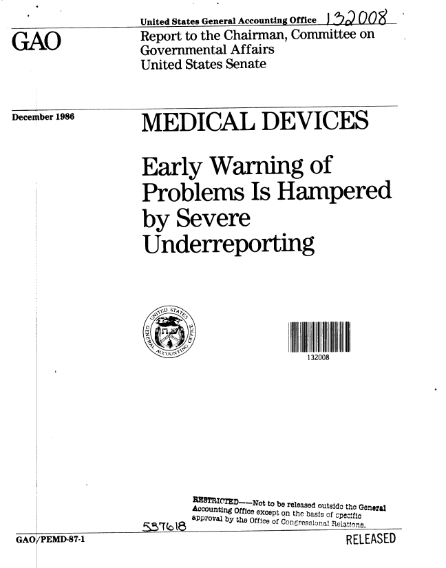 handle is hein.gao/gaobabfsa0001 and id is 1 raw text is: United States General Accountng Office  J i'r 00


GAO


Report to the Chairman, Committee on
Governmental Affairs
United States Senate


December 1986


MEDICAL DEVICES


Early Warning of
Problems Is Hampered
by Severe
Underreporting





  lo                    132008








       REB9TU' D--Not to be released outsido tho Goneral
       Accounting Office except on the basis of cPec, fio
       aPProval by the Office of Con ress~onal RelatRon.


(PEMD-87-1                                  RELEASLI)


RELEASED


/PEMD-87-1



