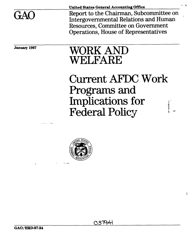 handle is hein.gao/gaobabfsj0001 and id is 1 raw text is: 
GAO


United States General Accounting Office
Report to the Chairman, Subcommittee on
Intergovernmental Relations and Human
Resources, Committee on Government
Operations, House of Representatives


January 1987


WORK AND
WELFARE


Current AFDC Work
Programs and
Implications for   -
Federal Policy


                      03fPA-1
GAO/HRD-87-34


