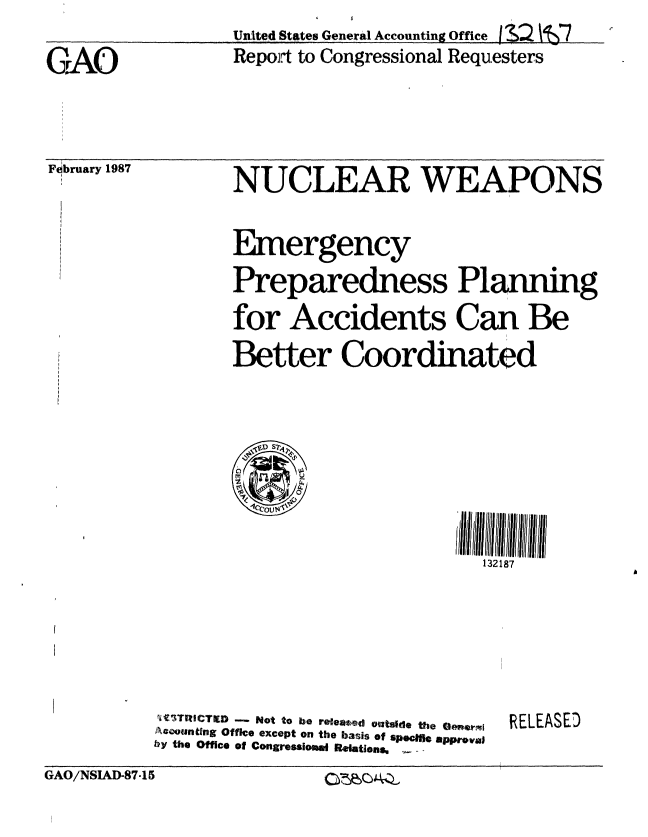 handle is hein.gao/gaobabfst0001 and id is 1 raw text is:                   UnIted States General Accounting Office 3,2  z7
G.AO              Repojt to Congressional Requesters


February 1987


NUCLEAR WEAPONS


Emergency
Preparedness Planning
for Accidents Can Be
Better Coordinated


.SD S2

1ccouN\'


i' TRCTIED - Not to be releaed Outside the ae ewsi
o4ount~ng Office except on the basis of spectfi approval
by the Office of Congressiosud RelaUons,


RELEASED


GAO/NSIAD-87-15


o~e~c~


132187I  II


