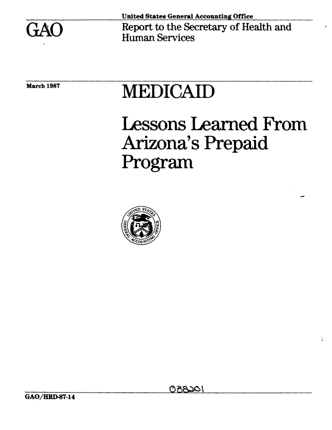 handle is hein.gao/gaobabftd0001 and id is 1 raw text is: 
GAO


United States General Accounting Office
Report to the Secretary of Health and
Human Services


March 1987


MEDICAID


Lessons Learned From
Arizona's Prepaid
Program


GAO/HRD-87-14


