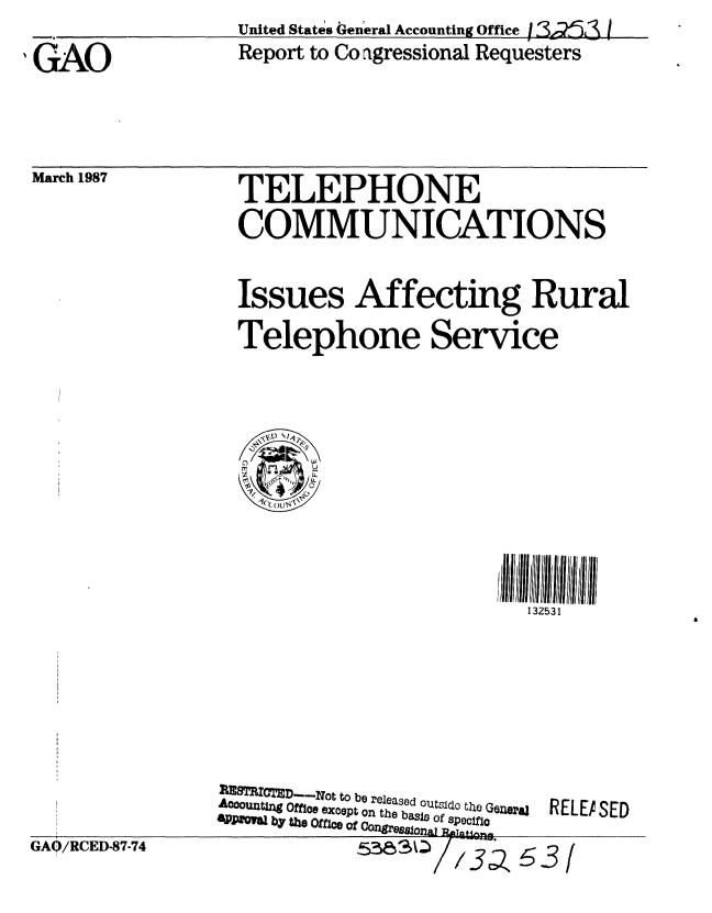 handle is hein.gao/gaobabfti0001 and id is 1 raw text is: United States General Accounting Office 1 <23


N GAO


March 1987


Report to Co agressional Requesters


TELEPHONE
COMMUNICATIONS


Issues Affecting Rural
Telephone Service


,ill III III5III31 III
   132531


GA0/RCED-87-74


PX8 MTD---Not to be released outs1d  h Gena~j  REI.
Aoooutmn Offbe except on the bass of specfio
   ~ byt~o ffi~ ofConres     Lpl~ln
              g263


.EASED


