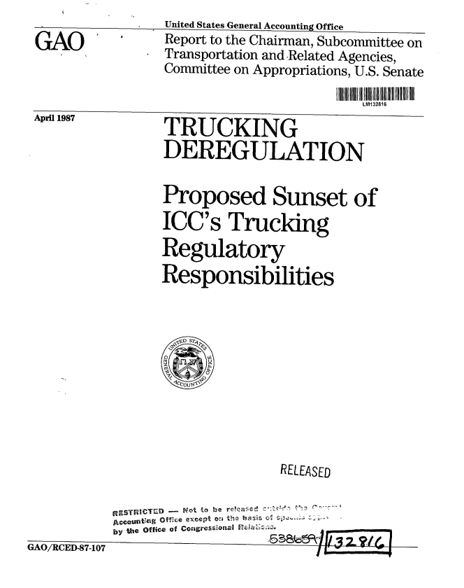 handle is hein.gao/gaobabfuj0001 and id is 1 raw text is:                 United States General Accounting Office
GAO             Report to the Chairman, Subcommittee on
             * Transportation and Related Agencies,
               Committee on Appropriations, U.S. Senate

                                       LM132816


TRUCKING
DEREGULATION


Proposed Sunset of
ICC's Trucking
Regulatory
Responsibilities


April 1987


                            RELEASED

        RESTRI-CTED-r07
        Account'r~g offce ex4cept oni the halis CC
GAORCE-87107by the Office Of Cogress;0nal nea'13
     GAO/CE59-10


