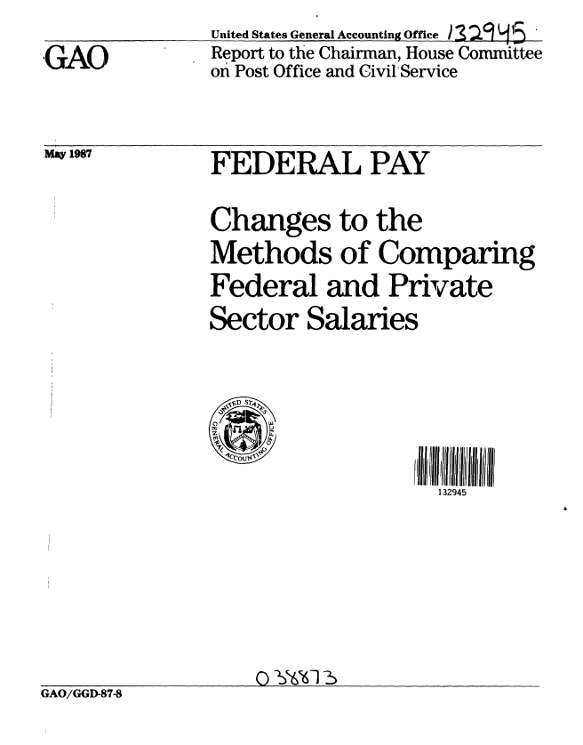 handle is hein.gao/gaobabfus0001 and id is 1 raw text is: 
GAO


United States General Accounting Office  a 59 45
Report to the Chairman, House Committee
on Post Office and Civil'Service


May 1987


FEDERAL PAY

Changes to the
Methods of Comparing
Federal and Private
Sector Salaries


,V ,D S 4



                    132945


GAO/GGD-87-8


