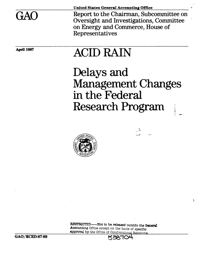 handle is hein.gao/gaobabfuy0001 and id is 1 raw text is: United States General Accounting Office


GAO


April 1987


ACID RAIN


Delays and
Management Changes
in the Federal
Research Program


RESTRICTED--Not to be released outside the General
Accounting Office except on the basis of specific
approval by the Office of ConressionTal Relatinq


GAO/RCED-87-89


Report to the Chairman, Subcommittee on
Oversight and Investigations, Committee
on Energy and Commerce, House of
Representatives


