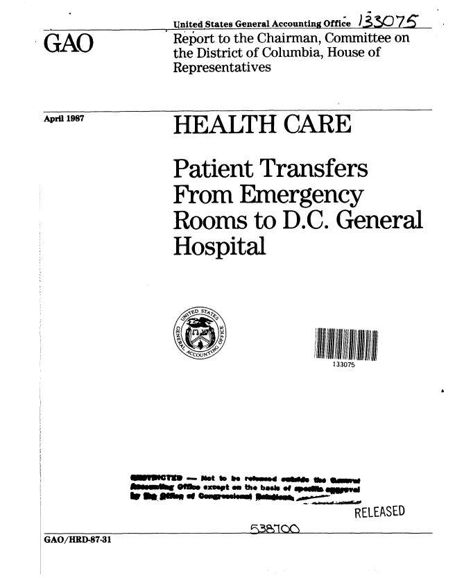 handle is hein.gao/gaobabfuz0001 and id is 1 raw text is: 

GAO


United States General Accounting Office 83307-i6
Report to the Chairman, Committee on
the District of Columbia, House of
Representatives


April 1987


HEALTH CARE


     Patient Transfers

     From Emergency
     Rooms to D.C. General
     Hospital






       141COU$&.c
                         133075







mylmt.   xet n be ooke  0  Pef  earov
  f   @lt.,  ewl   m O % basiso,,-.--

                           RELEASED


GAO/HRD-87-31


