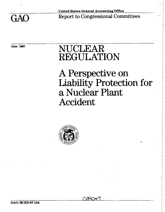 handle is hein.gao/gaobabfvc0001 and id is 1 raw text is: United States General Accounting Office
Report to Congressional Committees


GAO


June 1987


NUCLEAR
REGULATION


A Perspective on
Liability Protection for
a Nuclear Plant
Accident


GAO/RCED-87-124


