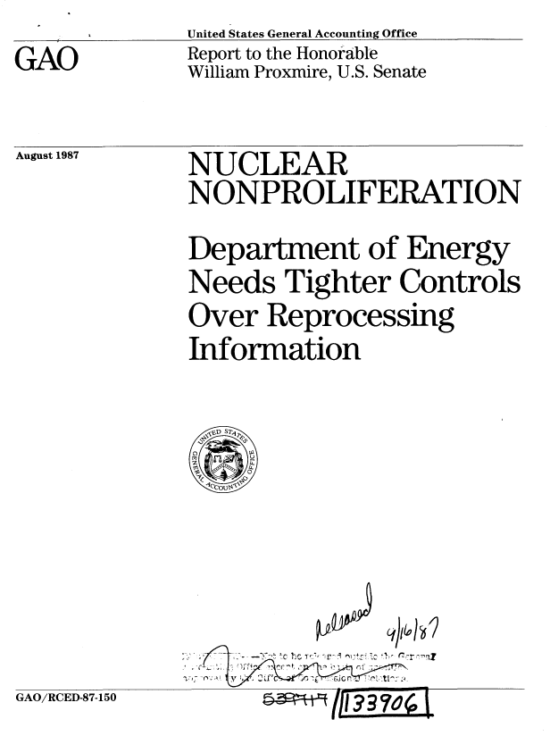 handle is hein.gao/gaobabfxh0001 and id is 1 raw text is: United States General Accounting Office
Report to the Honorable
William Proxmire, U.S. Senate


August 1987


NUCLEAR
NONPROLIFERATION
Department of Energy
Needs Tighter Controls
Over Reprocessing
Information


)I&


GAO/RCED-87-150


GAO


