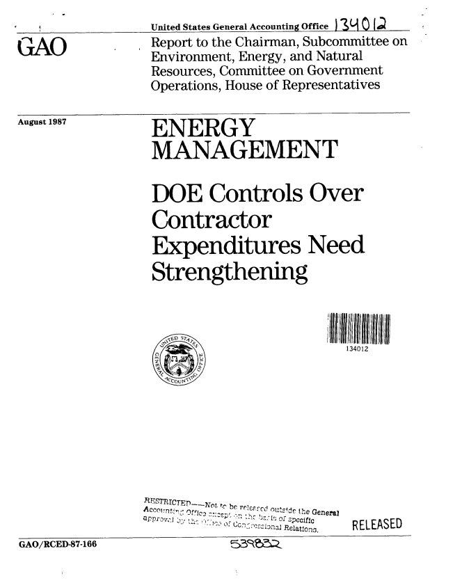 handle is hein.gao/gaobabfxn0001 and id is 1 raw text is: 

GAO


United States General Accounting Office ) ON 0 1;
Report to the Chairman, Subcommittee on
Environment, Energy, and Natural
Resources, Committee on Government
Operations, House of Representatives


ENERGY
MANAGEMENT


DOE Controls Over
Contractor
Expenditures Need
Strengthening



                         134012


 ESTTICTED-iNot, t be rFj   ouS_ the Genera
    I '    ,,ij:is of SPccific
appv-, '-    ,    of Ccnv:',?~LonaI Relations.


RELEASED


GAO/RCED-87-166            51k  6


August 1987


