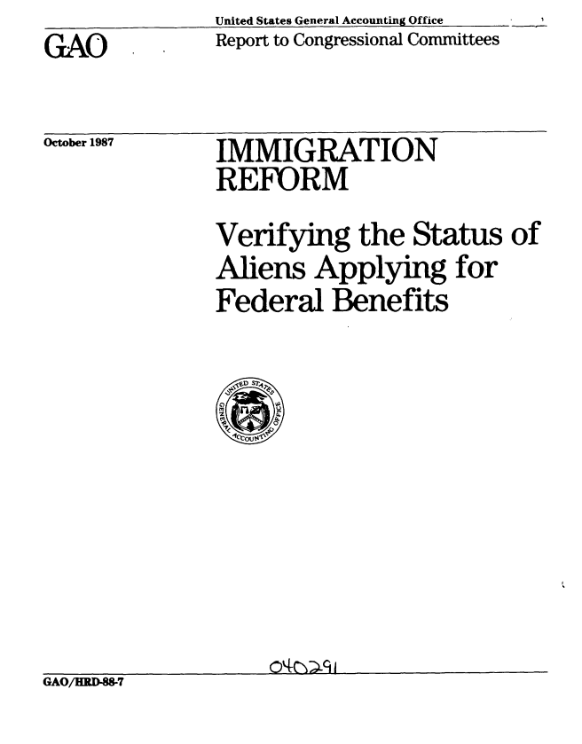 handle is hein.gao/gaobabfyf0001 and id is 1 raw text is: GAO


United States General Accounting Office
Report to Congressional Committees


October 1987


IMMIGRATION
REFORM


Verifying the Status of
Aliens Applying for
Federal Benefits


GAO/HRD-88-7


1


