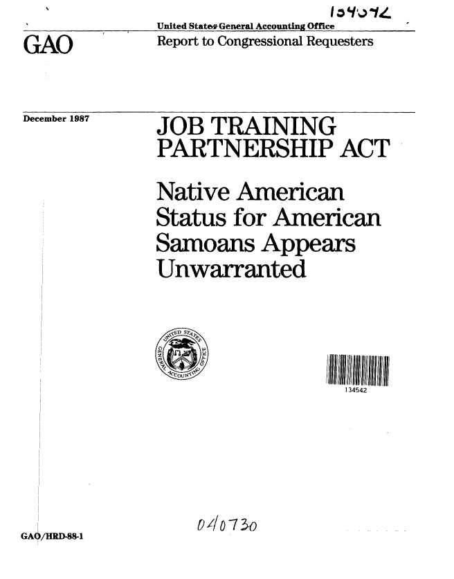 handle is hein.gao/gaobabfze0001 and id is 1 raw text is: GAO


United States General Accounting Office
Report to Congressional Requesters


December 1987


GAO/HRD-88-1


JOB TRAINING
PARTNERSHIP ACT
Native American
Status for American
Samoans Appears
Unwarranted



                    134542




    -//073o


